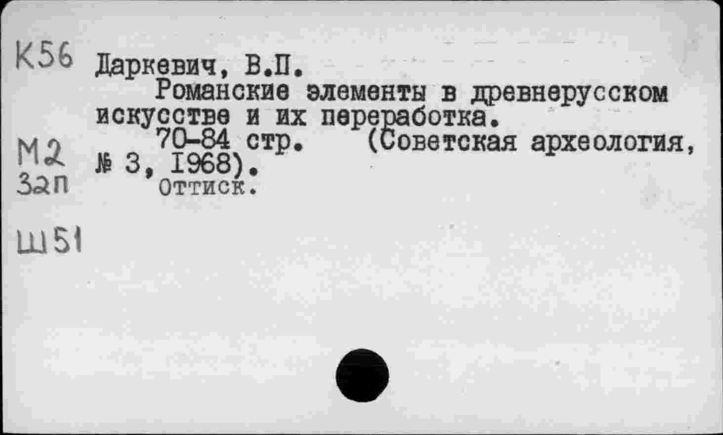 ﻿^56 Даркевич, В.П.
Романские элементы в древнерусском искусстве и их переработка.
JÉ 3 ?1968 СТР* (Советская археология, Зап ’оттиск.
Ш51